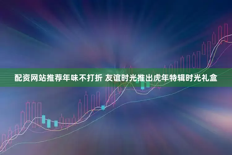 配资网站推荐年味不打折 友谊时光推出虎年特辑时光礼盒