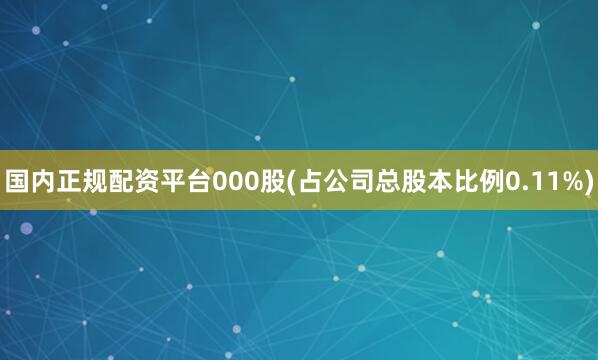 国内正规配资平台000股(占公司总股本比例0.11%)