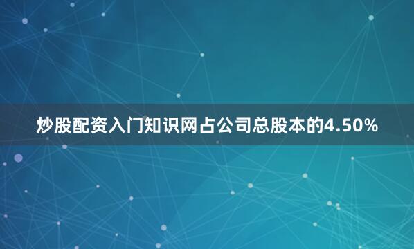 炒股配资入门知识网占公司总股本的4.50%
