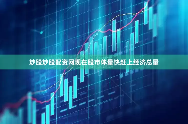 炒股炒股配资网现在股市体量快赶上经济总量