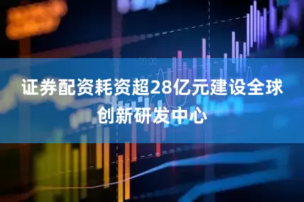 证券配资耗资超28亿元建设全球创新研发中心