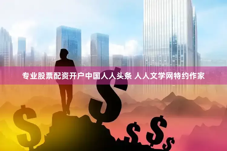 专业股票配资开户中国人人头条 人人文学网特约作家
